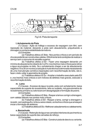 3-7
C5-38
Fig 3-6. Pista derrapante
l. Achatamento da Pista
(1) Causa - Ação do tráfego e excesso de raspagem com Mni, sem
reposição de material, deixando a pista sem abaulamento, prejudicando a
drenagemeaprópriaestabilidadedarodovia.
(2)Correções
(a) Trabalhos afetos à E Bda - Nos pontos críticos e em período de
chuvaspoderãoserconstruídasvaletas.Dificilmenteterácondiçõesderealizaro
serviço sem o concurso do escalão superior.
(b) Trabalhos afetos à ED - Fazer uma raspagem deixando um
mínimo de abaulamento (ideal é de 3 a 5% ) nos trechos mais críticos para retirar
a água acumuladas no leito. Se o achatamento chegar a ser de abaulamento
negativo(10a30cmnoeixo)asoluçãoémuitotécnicaedemoradanecessitando
de uma manutenção corretiva (reparação) com reconformação do leito, isto é,
fazer o leito voltar à geometria de projeto.
(c) Trabalhos afetos à E Ex - Ampliar o trabalho executado pela ED
e ,nos trechos mais críticos e com indícios de defeitos mais graves, executar a
reconformaçãodoleito.
m. Lama
(1) Causas - Excesso de água na pista, pista com achatamento; baixa
capacidade de suporte do revestimento, leito ou subleito; má granulometria do
revestimento primário ou solo local com desagregação e formação de poeira.
(2)Correções
(a) Trabalhos afetos à E Bda - Raspar a lama e corrigir a drenagem,
com valetas laterais nos pontos mais críticos.
(b) Trabalhos afetos à ED - Raspar a lama, corrigir a drenagem e
revestir,compedregulho,britaouseixorolado,ostrechoscríticosqueameaçam
iniciar a formação de atoleiros;
(c)TrabalhosafetosàEEx-Melhoraroabaulamentoeovaleteamento.
n.Borrachudo
(1)Causas-Retençãodeáguanascamadasinterioresdopavimentoou
baixa capacidade de suporte das camadas de reforço.
(2)Correções
(a) Trabalhos afetos à E Bda - Construir pista de desvio ou variante.
3-3
 
