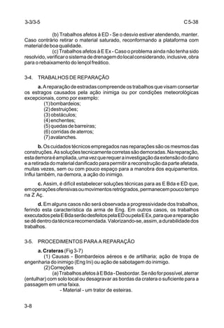 C5-38
3-8
(b) Trabalhos afetos à ED - Se o desvio estiver atendendo, manter.
Caso contrário retirar o material saturado, reconformando a plataforma com
material de boa qualidade.
(c) Trabalhos afetos à E Ex - Caso o problema ainda não tenha sido
resolvido,verificarosistemadedrenagemdolocalconsiderando,inclusive,obra
para o rebaixamento do lençol freático.
3-4. TRABALHOS DE REPARAÇÃO
a.A reparação de estradas compreende os trabalhos que visam consertar
os estragos causados pela ação inimiga ou por condições meteorológicas
excepcionais, como por exemplo:
(1)bombardeios;
(2)destruições;
(3) obstáculos;
(4)enchentes;
(5)quedasdebarreiras;
(6) corridas de aterros;
(7)avalanches.
b. Os cuidados técnicos empregados nas reparações são os mesmos das
construções.Assoluçõestecnicamentecorretassãodemoradas.Nareparação,
estademoraéampliada,umavezquerequerainvestigaçãodaextensãododano
e a retirada do material danificado para permitir a reconstrução da parte afetada,
muitas vezes, sem ou com pouco espaço para a manobra dos equipamentos.
Influi também, na demora, a ação do inimigo.
c. Assim, é difícil estabelecer soluções técnicas para as E Bda e ED que,
emoperaçõesofensivasoumovimentosretrógrados,permanecempoucotempo
na Z Aç.
d. Em alguns casos não será observada a progressividade dos trabalhos,
ferindo esta característica da arma de Eng. Em outros casos, os trabalhos
executadospelaEBdaserãodesfeitospelaEDoupelaEEx,paraqueareparação
sedêdentrodatécnicarecomendada.Valorizando-se,assim,adurabilidadedos
trabalhos.
3-5. PROCEDIMENTOS PARA A REPARAÇÃO
a. Crateras (Fig 3-7)
(1) Causas - Bombardeios aéreos e de artilharia; ação de tropa de
engenharia do inimigo (Eng Ini) ou ação de sabotagem do inimigo.
(2)Correções
(a)TrabalhosafetosàEBda-Desbordar.Senãoforpossível,aterrar
(entulhar) com solo local ou desagravar as bordas da cratera o suficiente para a
passagem em uma faixa.
- Material - um trator de esteiras.
3-3/3-5
 