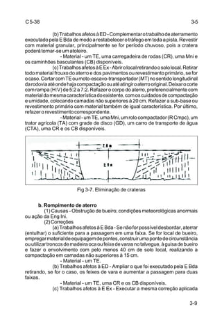 3-9
C5-38
(b)TrabalhosafetosàED-Complementarotrabalhodeaterramento
executadopelaEBdademodoarestabelecerotráfegoemtodaapista.Revestir
com material granular, principalmente se for período chuvoso, pois a cratera
poderátornar-seumatoleiro.
- Material - um TE, uma carregadeira de rodas (CR), uma Mni e
os caminhões basculantes (CB) disponíveis.
(c)TrabalhosafetosàEEx-Abrirolocalretirandoosololocal.Retirar
todo material frouxo do aterro e dos pavimentos ou revestimento primário, se for
ocaso.CortarcomTEoumoto-escavo-transportador(MT)nosentidolongitudinal
darodoviaatéondehajacompactaçãoouatéatingiroaterrooriginal.Deixarocorte
com rampa (H:V) de 5:2 a 7:2. Refazer o corpo do aterro, preferencialmente com
materialdamesmacaracterísticadoexistente,comoscuidadosdecompactação
e umidade, colocando camadas não superiores à 20 cm. Refazer a sub-base ou
revestimento primário com material também de igual característica. Por último,
refazerorevestimentocorrespondente.
-Material-umTE,umaMni,umrolocompactador(RCmpc),um
trator agrícola (TA) com grade de disco (GD), um carro de transporte de água
(CTA), uma CR e os CB disponíveis.
Fig 3-7. Eliminação de crateras
b. Rompimento de aterro
(1) Causas - Obstrução de bueiro; condições meteorológicas anormais
ou ação da Eng Ini.
(2)Correções
(a)TrabalhosafetosàEBda-Senãoforpossíveldesbordar,aterrar
(entulhar) o suficiente para a passagem em uma faixa. Se for local de bueiro,
empregarmaterialdeequipagemdepontes,construirumapontedecircunstância
ouutilizartroncosdemadeiraocaoufeixedevarasnotalvegue,àguisadebueiro
e fazer o envolvimento com pelo menos 40 cm de solo local, realizando a
compactação em camadas não superiores à 15 cm.
- Material - um TE.
(b) Trabalhos afetos à ED - Ampliar o que foi executado pela E Bda
retirando, se for o caso, os feixes de vara e aumentar a passagem para duas
faixas.
- Material - um TE, uma CR e os CB disponíveis.
(c) Trabalhos afetos à E Ex - Executar a mesma correção aplicada
3-5
 