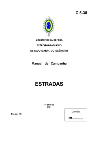 MINISTÉRIO DA DEFESA
EXÉRCITOBRASILEIRO
ESTADO-MAIOR DO EXÉRCITO
Manual de Campanha
ESTRADAS
1ª Edição
2001
C 5-38
CARGA
EM.................
Preço: R$
 
