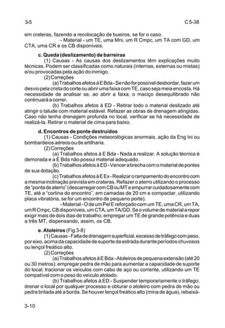C5-38
3-10
em crateras, fazendo a recolocação de bueiros, se for o caso.
- Material - um TE, uma Mni, um R Cmpc, um TA com GD, um
CTA, uma CR e os CB disponíveis.
c. Queda (deslizamento) de barreiras
(1) Causas - As causas dos deslizamentos têm explicações muito
técnicas. Podem ser classificadas como naturais (internas, externas ou mistas)
e/ou provocadas pela ação do inimigo.
(2)Correções
(a)TrabalhosafetosàEBda-Senãoforpossíveldesbordar,fazerum
desviopelacristadocorteouabrirumafaixacomTE,casosejameiaencosta.Há
necessidade de analisar se, ao abrir a faixa, o maciço desequilibrado não
continuaráacorrer.
(b) Trabalhos afetos à ED - Retirar todo o material deslizado até
atingir o talude com material estável. Refazer as obras de drenagem atingidas.
Caso não tenha drenagem profunda no local, verificar se há necessidade de
realizá-la. Retirar o material de cima para baixo.
d. Encontros de ponte destruídos
(1) Causas - Condições meteorológicas anormais, ação da Eng Ini ou
bombardeiosaéreosoudeartilharia.
(2)Correções
(a) Trabalhos afetos à E Bda - Nada a realizar. A solução técnica é
demorada e a E Bda não possui material adequado.
(b)TrabalhosafetosàED-Vencerabrechacomomaterialdepontes
de sua dotação.
(c)TrabalhosafetosàEEx-Realizarorampamentodoencontrocom
a mesma inclinação prevista em crateras. Refazer o aterro utilizando o processo
de“pontadeaterro”(descarregarcomCBouMTeempurrarcuidadosamentecom
TE, até a “cortina do encontro”, em camadas de 20 cm e compactar, utilizando
placa vibratória, se for um encontro de pequeno porte).
-Material-OdeumPelEreforçadocomumTE,umaCR,umTA,
umRCmpc,CBdisponíveis,umCTA,umTA/GD.Seovolumedematerialarepor
exigir mais de dois dias de trabalho, empregar um TE de grande potência e duas
a três MT, dispensando, assim, os CB.
e. Atoleiros (Fig 3-8)
(1)Causas-Faltadedrenagemsuperficial,excessodetráfegocompeso,
poreixo,acimadacapacidadedesuportedaestradaduranteperíodoschuvosos
ou lençol freático alto.
(2)Correções
(a)TrabalhosafetosàEBda-Atoleirosdepequenaextensão(até20
ou 30 metros): empregar pedra de mão para aumentar a capacidade de suporte
do local; tracionar os veículos com cabo de aço ou corrente, utilizando um TE
compatível com o peso do veículo atolado.
(b) Trabalhos afetos à ED - Suspender temporariamente o tráfego;
drenar o local por qualquer processo e obturar o atoleiro com pedra de mão ou
pedra britada até a borda. Se houver lençol freático alto (mina de água), rebaixá-
3-5
 