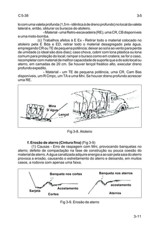 3-11
C5-38
locomumavaletaprofunda(1,5m-idênticaàdedrenoprofundo)nolocaldavaleta
lateral e, então, obturar os buracos do atoleiro.
-Material-umaRetro-escavadeira(RE),umaCR,CBdisponíveis
e uma moto-bomba.
(c) Trabalhos afetos à E Ex - Retirar todo o material colocado no
atoleiro pela E Bda e ED, retirar todo o material desagregado pela água,
empregandoCRouTEdepequenapotência;deixaraosoleaoventoparaperda
de umidade (o ideal são dois dias); caso chova, cobrir com lona plástica ou lona
comum para proteção do local; rampar o buraco como em cratera; se for o caso,
recompletarcommaterialdemelhorcapacidadedesuportequeadosololocalou
aterro, em camadas de 20 cm. Se houver lençol freático alto, executar dreno
profundoexpedito.
- Material - um TE de pequena potência, uma CR, Cam Bas
disponíveis, um R Cmpc, um TA e uma Mni. Se houver dreno profundo acrescer
uma RE.
Fig 3-8. Atoleiro
f. Erosão de aterro (Cintura fina) (Fig 3-9)
(1) Causas - Erro de raspagem com Mni, provocando banquetas no
aterro; defeito de compactação na fase de construção ou pouca coesão do
materialdeaterro.Aáguacanalizadaadquireenergiaaaosairpelasaiadoaterro
provoca a erosão, causando o estreitamento do aterro e deixando, em muitos
casos, a rodovia com apenas uma faixa.
Fig 3-9. Erosão de aterro
3-5
Mina
D´água
Lençol
Banqueta nos cortes Banqueta nos aterros
Acostamento
acostamento
Cortes Aterros
Sarjeta
 
