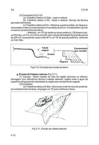 C5-38
3-12
(2)Correções(Fig3-10)
(a) Trabalhos afetos à E Bda - nada a realizar.
(b) Trabalhos afetos à ED - Nada a realizar. Serviço de técnica
apuradaedemorada.
(c) Trabalhos afetos à E Ex - Rebaixar a parte erodida, em degraus;
recompletaroaterrocompactandoemcamadasde20cm.Omaterialtemqueter
a mesma característica do aterro.
- Material - um TE de média ou baixa potência, CB disponíveis,
umRCmpc,umTA,umCTAeumaCR.Seovolumedetrabalhoforgrande(acima
de 200 m3 ) acrescentar duas a três MT e um TE de grande potência, retirando
os Cam Bas.
Fig 3-10. Correção de erosão de aterro
g. Erosão de Valetas Laterais (Fig 3-11)
(1) Causas - Baixa coesão do solo da região (arenoso ou siltoso);
drenagem com deficiência técnica (valetas laterais); região onde a água de
superfícieatingegrandevelocidadeouregiãosemrevestimentovegetal.
(2)Correções
(a) Trabalhos afetos à E Bda - Nos locais onde há risco de acidente,
por estreitamento da faixa, empregar um TE para melhorar a faixa.
Fig 3-11. Erosão de valetas laterais
3-5
Talude
original
Erosão
Degraus
Compactação
por camdas
 