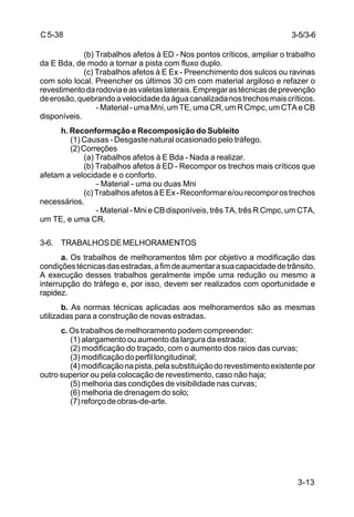 3-13
C5-38
(b) Trabalhos afetos à ED - Nos pontos críticos, ampliar o trabalho
da E Bda, de modo a tornar a pista com fluxo duplo.
(c) Trabalhos afetos à E Ex - Preenchimento dos sulcos ou ravinas
com solo local. Preencher os últimos 30 cm com material argiloso e refazer o
revestimentodarodoviaeasvaletaslaterais.Empregarastécnicasdeprevenção
deerosão,quebrandoavelocidadedaáguacanalizadanostrechosmaiscríticos.
- Material - uma Mni, um TE, uma CR, um R Cmpc, um CTA e CB
disponíveis.
h. Reconformação e Recomposição do Subleito
(1) Causas - Desgaste natural ocasionado pelo tráfego.
(2)Correções
(a) Trabalhos afetos à E Bda - Nada a realizar.
(b) Trabalhos afetos à ED - Recompor os trechos mais críticos que
afetam a velocidade e o conforto.
- Material - uma ou duas Mni
(c)TrabalhosafetosàEEx-Reconformare/ourecomporostrechos
necessários.
- Material - Mni e CB disponíveis, três TA, três R Cmpc, um CTA,
um TE, e uma CR.
3-6. TRABALHOSDEMELHORAMENTOS
a. Os trabalhos de melhoramentos têm por objetivo a modificação das
condiçõestécnicasdasestradas,afimdeaumentarasuacapacidadedetrânsito.
A execução desses trabalhos geralmente impõe uma redução ou mesmo a
interrupção do tráfego e, por isso, devem ser realizados com oportunidade e
rapidez.
b. As normas técnicas aplicadas aos melhoramentos são as mesmas
utilizadas para a construção de novas estradas.
c. Os trabalhos de melhoramento podem compreender:
(1) alargamento ou aumento da largura da estrada;
(2) modificação do traçado, com o aumento dos raios das curvas;
(3)modificaçãodoperfillongitudinal;
(4)modificaçãonapista,pelasubstituiçãodorevestimentoexistentepor
outro superior ou pela colocação de revestimento, caso não haja;
(5) melhoria das condições de visibilidade nas curvas;
(6) melhoria de drenagem do solo;
(7)reforçodeobras-de-arte.
3-5/3-6
 