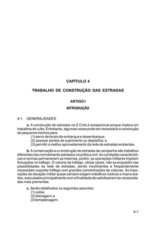 4-1
C5-38
CAPÍTULO 4
TRABALHO DE CONSTRUÇÃO DAS ESTRADAS
ARTIGO I
INTRODUÇÃO
4-1. GENERALIDADES
a. A construção de estradas na Z Cmb é excepcional porque implica em
trabalhos de vulto. Entretanto, algumas vezes pode ser necessária a construção
de pequenos trechos para:
(1) servir de locais de embarque e desembarque;
(2) acessar pontos de suprimento ou depósitos; e
(3) permitir o melhor aproveitamento da rede de estradas existentes.
b. A conservação e a construção de estradas de campanha são trabalhos
diferentes dos normalmente adotados na prática civil. As condições característi-
cas e normas permanecem as mesmas, porém, as operações militares impõem
flutuações no tráfego. O volume de tráfego, várias vezes, não se enquadra nas
possibilidades da rede de estradas, sendo insuficientes e freqüentemente
necessitam suportar tráfego com grandes concentrações de viaturas. As impo-
sições da situação militar quase sempre exigem trabalhos rústicos e improvisa-
dos, executados principalmente com a finalidade de satisfazerem às necessida-
des mais prementes.
c. Serão detalhados os seguintes assuntos:
(1) solos;
(2)drenagem;e
(3)terraplenagem.
 