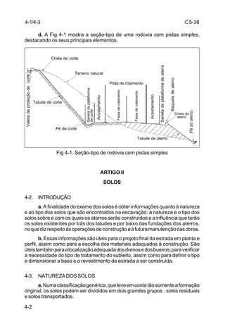 C5-38
4-2
d. A Fig 4-1 mostra a seção-tipo de uma rodovia com pistas simples,
destacando os seus principais elementos.
Fig 4-1. Seção-tipo de rodovia com pistas simples
ARTIGO II
SOLOS
4-2. INTRODUÇÃO
a. A finalidade do exame dos solos é obter informações quanto à natureza
e ao tipo dos solos que são encontrados na escavação; à natureza e o tipo dos
solos sobre e com os quais os aterros serão construídos e a influência que terão
os solos existentes por trás dos taludes e por baixo das fundações dos aterros,
noquedizrespeitoàsoperaçõesdeconstruçãoeàfuturamanutençãodasobras.
b. Essas informações são úteis para o projeto final da estrada em planta e
perfil, assim como para a escolha dos materiais adequados à construção. São
úteistambémparaalocalizaçãoadequadadosdrenosedosbueiros;paraverificar
a necessidade do tipo de tratamento do subleito, assim como para definir o tipo
e dimensionar a base e o revestimento da estrada a ser construída.
4-3. NATUREZADOSSOLOS
a.Numaclassificaçãogenérica,queleveemcontatãosomenteaformação
original, os solos podem ser divididos em dois grandes grupos : solos residuais
e solos transportados.
Crista de corte
Terreno natural
Valetadeproteçãodecorte
Talude de corte
Pé de corte
Talude de aterro
Crista do
aterro
Pédoaterro
Baquetadeaterro
Sarietadeplataformadeaterro
Acostamento
Faixaderolamento
Faixaderolamento
Pista de rolamento
Acostamento
Sarietadaplataforma
decorte
4-1/4-3
 