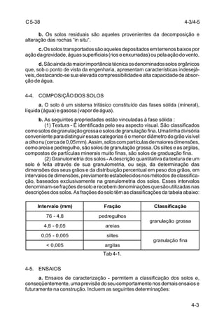 4-3
C5-38
b. Os solos residuais são aqueles provenientes da decomposição e
alteração das rochas “in situ”.
c.Ossolostransportadossãoaquelesdepositadosemterrenosbaixospor
açãodagravidade,águassuperficiais(rioseenxurradas)oupelaaçãodovento.
d.Sãoaindadamaiorimportânciatécnicaosdenominadossolosorgânicos
que, sob o ponto de vista da engenharia, apresentam características indesejá-
veis, destacando-se sua elevada compressibilidade e alta capacidade de absor-
ção de água.
4-4. COMPOSIÇÃO DOS SOLOS
a. O solo é um sistema trifásico constituído das fases sólida (mineral),
líquida (água) e gasosa (vapor de água).
b. As seguintes propriedades estão vinculadas à fase sólida :
(1) Textura - É identificada pelo seu aspecto visual. São classificados
comosolosdegranulaçãogrossaesolosdegranulaçãofina.Umalinhadivisória
conveniente para distinguir essas categorias é o menor diâmetro do grão visível
aolhonu(cercade0,05mm).Assim,soloscompartículasdemaioresdimensões,
como areia e pedregulho, são solos de granulação grossa. Os siltes e as argilas,
compostos de partículas minerais muito finas, são solos de graduação fina.
(2) Granulometria dos solos - A descrição quantitativa da textura de um
solo é feita através de sua granulometria, ou seja, da determinação das
dimensões dos seus grãos e da distribuição percentual em peso dos grãos, em
intervalos de dimensões, previamente estabelecidos nos métodos de classifica-
ção, baseados exclusivamente na granulometria dos solos. Esses intervalos
denominam-sefraçõesdesoloerecebemdenominaçõesquesãoutilizadasnas
descrições dos solos. As frações do solo têm as classificações da tabela abaixo:
Tab 4-1.
4-5. ENSAIOS
a. Ensaios de caracterização - permitem a classificação dos solos e,
conseqüentemente,umaprevisãodoseucomportamentonosdemaisensaiose
futuramente na construção. Incluem as seguintes determinações:
)mm(olavretnI oăçarF oăçacifissalC
8,4-67 sohlugerdep
assorgoăçalunarg
50,0-8,4 saiera
500,0-50,0 setlis
anifoăçalunarg
500,0< saligra
4-3/4-5
 