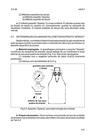4-5
C5-38
(2) Métodos expeditos de campo
(a)Métodoexpedito“Speedy”
(b) Método expedito do álcool
e. O método expedito “Speedy” é o mais confiável. É utilizado quando não
se dispõe de estufa no canteiro ou, principalmente, quando se necessita de
resultados imediatos. O método expedito do álcool não será abordado neste
manual.
4-7. DETERMINAÇÃODAUMIDADEPELOMÉTODOEXPEDITO"SPEEDY"
Nestemétodo,aumidadeédeterminadapelapressãodogásresultanteda
ação da água contida na amostra sobre o carbureto de cálcio que se introduz no
aparelho específico do ensaio.
a. Material empregado - A aparelhagem principal é o conjunto “Speedy”
constituído do recipiente de pressão, tampa dotada de um manômetro e duas
esferas de aço para quebra da ampola (Fig. 4-2). São ainda necessários:
(1) ampolas com o reagente carbureto de cálcio (CaC2) finamente
pulverizado.
(2) balança com sensibilidade de 0,01 g
Fig 4-2. Aparelho “Speedy” para determinação de umidade
b. Preparo da amostra - Deve-se fazer uma previsão do teor de umidade
daamostraaserensaiadaecomessevalorobtém-seopesodaamostranatabela
da Tab 4-2.
4-6/4-7
grampos para prender
a tampa
tampa
esferas de aço para
quebra da ampola
 