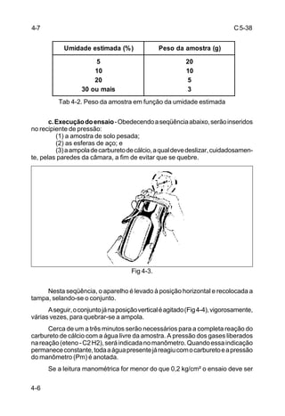 C5-38
4-6
Tab 4-2. Peso da amostra em função da umidade estimada
c.Execuçãodoensaio-Obedecendoaseqüênciaabaixo,serãoinseridos
no recipiente de pressão:
(1) a amostra de solo pesada;
(2) as esferas de aço; e
(3)aampoladecarburetodecálcio,aqualdevedeslizar,cuidadosamen-
te, pelas paredes da câmara, a fim de evitar que se quebre.
Fig 4-3.
Nesta seqüência, o aparelho é levado à posição horizontal e recolocada a
tampa, selando-se o conjunto.
Aseguir,oconjuntojánaposiçãoverticaléagitado(Fig4-4),vigorosamente,
várias vezes, para quebrar-se a ampola.
Cerca de um a três minutos serão necessários para a completa reação do
carbureto de cálcio com a água livre da amostra. A pressão dos gases liberados
nareação(eteno-C2H2),seráindicadanomanômetro.Quandoessaindicação
permanececonstante,todaaáguapresentejáreagiucomocarburetoeapressão
do manômetro (Pm) é anotada.
Se a leitura manométrica for menor do que 0,2 kg/cm² o ensaio deve ser
)%(adamitseedadimU )g(artsomaadoseP
5
01
02
siamuo03
02
01
5
3
4-7
 