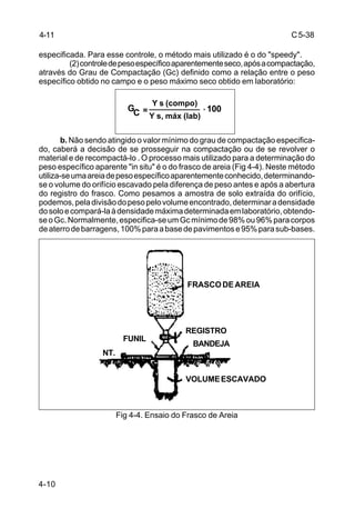 C5-38
4-10
especificada. Para esse controle, o método mais utilizado é o do "speedy".
(2)controledepesoespecíficoaparentementeseco,apósacompactação,
através do Grau de Compactação (Gc) definido como a relação entre o peso
específico obtido no campo e o peso máximo seco obtido em laboratório:
b. Não sendo atingido o valor mínimo do grau de compactação especifica-
do, caberá a decisão de se prosseguir na compactação ou de se revolver o
material e de recompactá-lo . O processo mais utilizado para a determinação do
peso específico aparente "in situ" é o do frasco de areia (Fig 4-4). Neste método
utiliza-seumaareiadepesoespecíficoaparentementeconhecido,determinando-
se o volume do orifício escavado pela diferença de peso antes e após a abertura
do registro do frasco. Como pesamos a amostra de solo extraída do orifício,
podemos,peladivisãodopesopelovolumeencontrado,determinaradensidade
dosoloecompará-laàdensidademáximadeterminadaemlaboratório,obtendo-
seoGc.Normalmente,especifica-seumGcmínimode98%ou96%paracorpos
deaterrodebarragens,100%paraabasedepavimentose95%parasub-bases.
Fig 4-4. Ensaio do Frasco de Areia
G =
____________ 100.
Y s, máx (lab)C
Y s (compo)
4-11
FRASCODEAREIA
REGISTRO
BANDEJA
VOLUMEESCAVADO
FUNIL
NT.
 