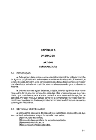 5-1
C5-38
CAPÍTULO 5
DRENAGEM
ARTIGO I
GENERALIDADES
5-1. INTRODUÇÃO
a.Adrenagemdasestradas,noseusentidomaisrestrito,tratadaremoção
da água da própria estrada e do seu encaminhamento adequado. Entretanto, o
terrenoéusado,também,juntocomdispositivosadequadosdestinadosaimpedir
que ela atinja a estrada e a controlar seus movimentos ao longo e por baixo da
mesma.
b. Devido as suas ações erosivas, a água, quando aparece onde não é
necessária,torna-seopiorinimigodasestradas.Elaéumadascausas,ouamais
direta, que contribuem para a maior parte dos insucessos e interrupções de
estradas. Por esse motivo, o estudo completo e as melhores soluções possíveis
paratodososproblemasdedrenagemsãodeimportânciavitalparaosucessodas
construçõesrodoviárias.
5-2. DEFINIÇÃODEDRENAGEM
a.Drenageméoconjuntodedispositivos,superficiaisesubterrâneos,que
tem por finalidade desviar a água da estrada, para evitar:
(1) destruição de aterros;
(2) redução da capacidade de suporte do subleito;
(3) erosões nos taludes; e
(4) escorregamentos dos taludes.
 