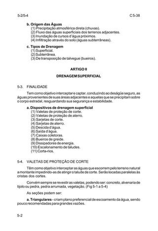 C5-38
5-2
b. Origem das Águas
(1) Precipitação atmosférica direta (chuvas).
(2) Fluxo das águas superficiais dos terrenos adjacentes.
(3) Inundação de cursos d’água próximos.
(4) Infiltração através do solo (águas subterrâneas).
c. Tipos de Drenagem
(1)Superficial.
(2)Subterrânea.
(3) De transposição de talvegue (bueiros).
ARTIGO II
DRENAGEMSUPERFICIAL
5-3. FINALIDADE
Temcomoobjetivointerceptarecaptar,conduzindoaodeságüeseguro,as
águasprovenientesdesuasáreasadjacenteseaquelasqueseprecipitamsobre
o corpo estradal, resguardando sua segurança e estabilidade.
a. Dispositivos de drenagem superficial
(1) Valetas de proteção de corte.
(2) Valetas de proteção de aterro.
(3) Sarjetas de corte.
(4) Sarjetas de aterro.
(5)Descidad’água.
(6) Saída d’água.
(7) Caixas coletoras.
(8) Bueiros de greide.
(9)Dissipadoresdeenergia.
(10) Escalonamento de taludes.
(11)Corta-rios.
5-4. VALETAS DE PROTEÇÃO DE CORTE
Têmcomoobjetivointerceptaraságuasqueescorrempeloterrenonatural
amontanteimpedindo-asdeatingirotaludedecorte.Serãolocadasparalelasàs
cristas dos cortes.
Convémsempreserevestirasvaletas,podendoser:concreto,alvenariade
tijolo ou pedra, pedra arrumada, vegetação. (Fig 5-1 a 5-4)
As seções podem ser:
a. Triangulares-criamplanopreferencialdeescoamentodaágua,sendo
poucorecomendadasparagrandesvazões.
5-2/5-4
 