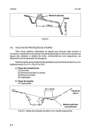 C5-38
5-4
Fig 5-4.
5-5. VALETAS DE PROTEÇÃO DE ATERRO
Têm como objetivo interceptar as águas que escoam pelo terreno a
montante,impedindo-asdeatingiropédotaludedeaterro,bemcomoreceberas
águas das sarjetas e valetas de corte, conduzindo-as com segurança, ao
dispositivo de transposição de talvegues.
Serãolocadasaproximadamenteparalelasaopédotaludedeaterroauma
distância entre 2 e 3 m. (Fig 5-5 e 5-6)
a. Tipos de revestimento
(1)Concreto.
(2) Alvenaria de tijolo ou pedra.
(3)Pedraarrumada.
(4)Vegetação.
b. Tipos de seções
(1)Trapezoidal
Fig 5-5. Valeta de proteção de aterro com seção trapezoidal.
5-4/5-5
Talude
Material aplicado
3,00 m
3,00m
Material aplicado
manualmente
Talude de
aterro
2,0 < d<3,0
 