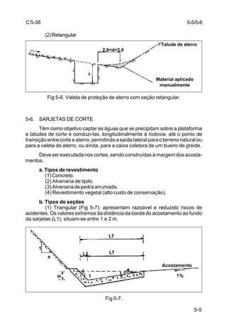 5-5
C5-38
(2)Retangular
Fig 5-6. Valeta de proteção de aterro com seção retangular.
5-6. SARJETAS DE CORTE
Têm como objetivo captar as águas que se precipitam sobre a plataforma
e taludes de corte e conduzi-las, longitudinalmente à rodovia, até o ponto de
transição entre corte e aterro, permitindo a saída lateral para o terreno natural ou
para a valeta de aterro, ou ainda, para a caixa coletora de um bueiro de greide.
Deve ser executada nos cortes, sendo construídas à margem dos acosta-
mentos.
a. Tipos de revestimento
(1)Concreto.
(2) Alvenaria de tijolo.
(3)Alvenariadepedraarrumada.
(4) Revestimento vegetal (alto custo de conservação).
b. Tipos de seções
(1) Triangular (Fig 5-7): apresentam razoável e reduzido riscos de
acidentes. Os valores extremos da distância da borda do acostamento ao fundo
da sarjetas (L1), situam-se entre 1 e 2 m.
Fig 5-7.
5-5/5-6
Talude de aterro
Material aplicado
manualmente
2,0<d<3,0
Acostamento
LT
LTL2
H
1
a
1%1 1
 