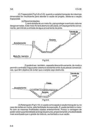 C5-38
5-6
(2) Trapezoidal (Fig 5-8 e 5-9): quando a sarjeta triangular de máximas
dimensões for insuficiente para atender à vazão do projeto, adota-se a seção
trapezoidal.
(a)Recomendações
1) será dotada de um meio-fio, para proteger eventuais viaturas
desgovernadas. Este meio-fio terá abertura calculada, em espaçamento conve-
niente, permitindo a entrada da água proveniente da pista.
Fig 5-8.
2) poderá ser, também, capeada descontinuamente, de modo a
permitir a entrada d’água pela cobertura existente entre duas placas consecuti-
vas, que têm objetivo de evitar que a sarjeta seja obstruída.
Fig 5-9.
(3) Retangular (Fig 5-10): é usada como opção à seção triangular ou no
caso de cortes em rocha, pela facilidade de execução. É usado também o meio-
fio com as mesmas finalidades citadas anteriormente. Possui a vantagem de
podervariarsuaprofundidadeaolongodopercurso,proporcionandoumadeclividade
mais acentuada que o greide da rodovia, aumentado a sua vazão.
5-6
Acostamento
Acostamento
Sarjeta
Meio-fio barreira
Talude de
corte
Capa
Sarjeta
Talude de
corte
 