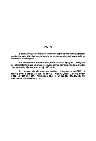 NOTA
Solicita-seaosusuáriosdestemanualaapresentaçãodesugestões
que tenham por objetivo aperfeiçoá-lo ou que se destinem à supressão de
eventuais incorreções.
Asobservaçõesapresentadas,mencionandoapágina,oparágrafo
e a linha do texto a que se referem, devem conter comentários apropriados
para seu entendimento ou sua justificação.
A correspondência deve ser enviada diretamente ao EME, de
acordo com o artigo 78 das IG 10-42 - INSTRUÇÕES GERAIS PARA
CORRESPONDÊNCIA, PUBLICAÇÕES E ATOS NORMATIVOS NO
MINISTÉRIO DO EXÉRCITO.
 