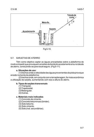 5-7
C5-38
Fig 5-10.
5-7. SARJETAS DE ATERRO
Têm como objetivo captar as águas precipitadas sobre a plataforma de
modoaimpedirqueprovoquemerosõesdabordadoacostamentoe/ounotalude
de aterro, conduzindo-as para local seguro. (Fig 5-11)
a. Situações de uso:
(1)trechosondeavelocidadedaságuasprovenientesdapistaprovoque
erosão na borda da plataforma;
(2)trechosonde,emconjuntocomaterraplanagem,formaiseconômica
a utilização da sarjeta, aumentando com isso a altura do aterro.
b. Tipos de seções transversais
(1)Triangular.
(2)Trapezoidal.
(3)Retangular.
(4)Outras.
c. Materiais mais indicados
(1) Concreto de cimento.
(2)Concretobetuminoso(binder).
(3) Solo betume.
(4) Solo cimento.
(5) Solo (rod. secundárias).
5-6/5-7
Sarjeto
Meio-fio
Acostamento
Toludede
corte
"H"variável
2
a
 