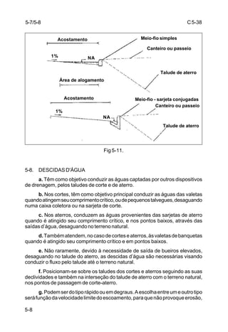 C5-38
5-8
Fig 5-11.
5-8. DESCIDAS D'ÁGUA
a. Têm como objetivo conduzir as águas captadas por outros dispositivos
de drenagem, pelos taludes de corte e de aterro.
b. Nos cortes, têm como objetivo principal conduzir as águas das valetas
quandoatingemseucomprimentocrítico,oudepequenostalvegues,desaguando
numa caixa coletora ou na sarjeta de corte.
c. Nos aterros, conduzem as águas provenientes das sarjetas de aterro
quando é atingido seu comprimento crítico, e nos pontos baixos, através das
saídas d’água, desaguando no terreno natural.
d.Tambématendem,nocasodecorteseaterros,àsvaletasdebanquetas
quando é atingido seu comprimento crítico e em pontos baixos.
e. Não raramente, devido à necessidade de saída de bueiros elevados,
desaguando no talude do aterro, as descidas d’água são necessárias visando
conduzir o fluxo pelo talude até o terreno natural.
f. Posicionam-se sobre os taludes dos cortes e aterros seguindo as suas
declividades e também na interseção do talude de aterro com o terreno natural,
nos pontos de passagem de corte-aterro.
g.Podemserdotiporápidoouemdegraus.Aescolhaentreumeoutrotipo
seráfunçãodavelocidadelimitedoescoamento,paraquenãoprovoqueerosão,
5-7/5-8
Acostamento
Área de alogamento
Acostamento
Meio-fio simples
Canteiro ou passeio
Talude de aterro
Meio-fio - sarjeta conjugadas
Canteiro ou passeio
Talude de aterro
1%
1%
NA
NA
 