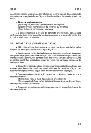 5-9
C5-38
das características geotécnicas dos taludes, do terreno natural, da necessidade
da quebra de energia do fluxo d’água e dos dispositivos de amortecimento na
saída.
h. Tipos de seção de vazão:
(1) retangular, em calha (tipo rápido) ou em degraus;
(2) semicircular ou meia cana, de concreto ou metálica;
(3) em tubos de concreto ou metálicos.
i. É desaconselhável a seção de concreto em módulos, pois a ação
dinâmica do fluxo pode acarretar o descalçamento e o desjuntamento dos
módulos, vindo a erodir o talude.
5-9. SAÍDAS D'ÁGUA (OU ENTRADAS D'ÁGUA)
a. São dispositivos destinados a conduzir as águas coletadas pelas
sarjetas de aterro para as decidas d’água (Fig 5-12)
b. Localizam-se na borda da plataforma, junto aos acostamentos ou em
alargamento próprios para sua execução, nos pontos onde é atingido o compri-
mento crítico da sarjeta, nos pontos baixos das curvas verticais côncavas, junto
às pontes, pontilhões e viadutos e, algumas vezes, nos pontos de passagem de
corte para aterro.
c.Devemterumaseçãotalquepermitaumarápidacaptaçãodaságuasque
escoam pela borda da plataforma conduzindo-as às descidas d’água. Um
rebaixamento gradativo da seção é um método eficiente de captação.
d. Considerando sua localização, devem ser projetadas obedecendo aos
seguinte critérios:
(1) greide de rampa: fluxo de água num único sentido;
(2)curvaverticalcôncava(pontobaixo):fluxodeáguaemdoissentidos,
convergindo para um ponto baixo.
e. Quanto ao revestimento, podem ser concreto com superfície lisa ou de
chapas metálicas.
5-8/5-9
 