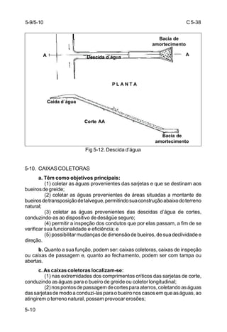 C5-38
5-10
Fig 5-12. Descida d’água
5-10. CAIXAS COLETORAS
a. Têm como objetivos principais:
(1) coletar as águas provenientes das sarjetas e que se destinam aos
bueirosdegreide;
(2) coletar as águas provenientes de áreas situadas a montante de
bueirosdetransposiçãodetalvegue,permitindosuaconstruçãoabaixodoterreno
natural;
(3) coletar as águas provenientes das descidas d’água de cortes,
conduzindo-as ao dispositivo de deságüe seguro;
(4) permitir a inspeção dos condutos que por elas passam, a fim de se
verificar sua funcionalidade e eficiência; e
(5) possibilitar mudanças de dimensão de bueiros, de sua declividade e
direção.
b. Quanto a sua função, podem ser: caixas coletoras, caixas de inspeção
ou caixas de passagem e, quanto ao fechamento, podem ser com tampa ou
abertas.
c. As caixas coletoras localizam-se:
(1) nas extremidades dos comprimentos críticos das sarjetas de corte,
conduzindo as águas para o bueiro de greide ou coletor longitudinal;
(2)nospontosdepassagemdecortesparaaterros,coletandoaságuas
dassarjetasdemodoaconduzi-lasparaobueironoscasosemqueaságuas,ao
atingirem o terreno natural, possam provocar erosões;
5-9/5-10
A A
Corte AA
Bacia de
amortecimento
Bacia de
amortecimento
P L A N T A
Caída d´água
Descida d´água
 