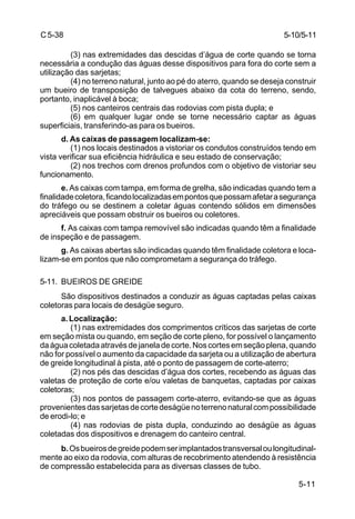 5-11
C5-38
(3) nas extremidades das descidas d’água de corte quando se torna
necessária a condução das águas desse dispositivos para fora do corte sem a
utilização das sarjetas;
(4) no terreno natural, junto ao pé do aterro, quando se deseja construir
um bueiro de transposição de talvegues abaixo da cota do terreno, sendo,
portanto, inaplicável à boca;
(5) nos canteiros centrais das rodovias com pista dupla; e
(6) em qualquer lugar onde se torne necessário captar as águas
superficiais, transferindo-as para os bueiros.
d. As caixas de passagem localizam-se:
(1) nos locais destinados a vistoriar os condutos construídos tendo em
vista verificar sua eficiência hidráulica e seu estado de conservação;
(2) nos trechos com drenos profundos com o objetivo de vistoriar seu
funcionamento.
e. As caixas com tampa, em forma de grelha, são indicadas quando tem a
finalidadecoletora,ficandolocalizadasempontosquepossamafetarasegurança
do tráfego ou se destinem a coletar águas contendo sólidos em dimensões
apreciáveis que possam obstruir os bueiros ou coletores.
f. As caixas com tampa removível são indicadas quando têm a finalidade
de inspeção e de passagem.
g. As caixas abertas são indicadas quando têm finalidade coletora e loca-
lizam-se em pontos que não comprometam a segurança do tráfego.
5-11. BUEIROS DE GREIDE
São dispositivos destinados a conduzir as águas captadas pelas caixas
coletoras para locais de deságüe seguro.
a.Localização:
(1) nas extremidades dos comprimentos críticos das sarjetas de corte
em seção mista ou quando, em seção de corte pleno, for possível o lançamento
daáguacoletadaatravésdejaneladecorte.Noscortesemseçãoplena,quando
não for possível o aumento da capacidade da sarjeta ou a utilização de abertura
de greide longitudinal à pista, até o ponto de passagem de corte-aterro;
(2) nos pés das descidas d’água dos cortes, recebendo as águas das
valetas de proteção de corte e/ou valetas de banquetas, captadas por caixas
coletoras;
(3) nos pontos de passagem corte-aterro, evitando-se que as águas
provenientesdassarjetasdecortedeságüenoterrenonaturalcompossibilidade
de erodi-lo; e
(4) nas rodovias de pista dupla, conduzindo ao deságüe as águas
coletadas dos dispositivos e drenagem do canteiro central.
b.Osbueirosdegreidepodemserimplantadostransversaloulongitudinal-
mente ao eixo da rodovia, com alturas de recobrimento atendendo à resistência
de compressão estabelecida para as diversas classes de tubo.
5-10/5-11
 