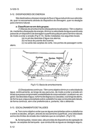 C5-38
5-12
5-12. DISSIPADORES DE ENERGIA
São destinados a dissipar energia do fluxo d’água reduzindo sua velocida-
de, quer no escoamento através do dispositivo de drenagem, quer no deságüe
para o terreno natural.
a. Classificam-se em dois grupos:
(1)Baciasdeamortecimento(dissipadoreslocalizados)-Têmoobjetivo
de,medianteadissipaçãodeenergia,diminuiravelocidadedaáguaquandoesta
passadeumdispositivodedrenagemsuperficialqualquerparaoterrenonatural,
de modo a evitar a erosão (Fig 5-13). Serão instaladas nos seguintes locais:
(a) no pé das descidas d’água nos aterros;
(b) na boca de jusante dos bueiros;
(c) na saída das sarjetas de corte, nos pontos de passagem corte-
aterro.
Fig 5-13. Bacia de amortecimento
(2)Dissipadorescontínuos-Têmcomoobjetivodiminuiravelocidadeda
água, continuamente, ao longo de seu percurso, de modo a evitar a erosão em
locaisquepossacomprometeraestabilidadedocorpoestradal.Localizam-se,em
geral,nasdescidasd’água,naformadedegrausoucascatas,eaolongodoaterro,
de forma que a água precipitada sobre a plataforma seja conduzida pelo talude,
de forma contínua, sem criar preferências e, portanto, não o afetando.
5-13. ESCALONAMENTODETALUDES
a. Tem como objetivo evitar que as águas precipitadas sobre a plataforma
e sobre os taludes, atinjam, através do escoamento superficial, uma velocidade
acima dos limites de erosão dos materiais que os compõem. (Fig 5-14)
b. As banquetas, nesse caso, são providas de dispositivos de captação de
águas - as sarjetas de banqueta - que conduzirão as águas ao deságüe seguro.
5-12/5-13
Cunhas Dentes Soleira
L
R0,2%
0,75%
0,75%
0,75%
0,8%
 