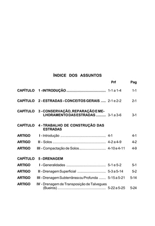 ÍNDICE DOS ASSUNTOS
Prf Pag
CAPÍTULO 1 -INTRODUÇÃO ........................................ 1-1 a 1-4 1-1
CAPÍTULO 2 - ESTRADAS - CONCEITOS GERAIS ..... 2-1 e 2-2 2-1
CAPÍTULO 3 -CONSERVAÇÃO,REPARAÇÃOEME-
LHORAMENTODASESTRADAS .......... 3-1 a 3-6 3-1
CAPÍTULO 4 - TRABALHO DE CONSTRUÇÃO DAS
ESTRADAS
ARTIGO I -Introdução .............................................. 4-1 4-1
ARTIGO II - Solos ...................................................... 4-2 a 4-9 4-2
ARTIGO III - Compactação de Solos........................... 4-10 e 4-11 4-9
CAPÍTULO 5 -DRENAGEM
ARTIGO I -Generalidades ........................................ 5-1 e 5-2 5-1
ARTIGO II -DrenagemSuperficial ............................. 5-3 a 5-14 5-2
ARTIGO III -DrenagemSubterrâneaouProfunda ....... 5-15 a 5-21 5-14
ARTIGO IV - Drenagem de Transposição de Talvegues
(Bueiros) ................................................. 5-22 a 5-25 5-24
 