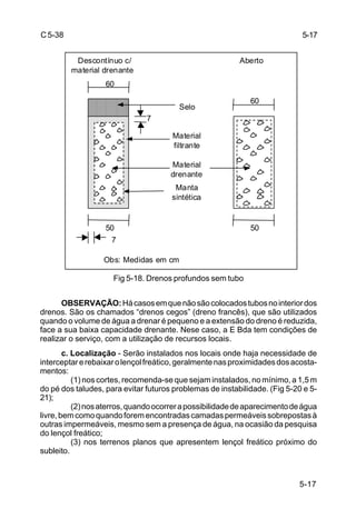 5-17
C5-38
Fig 5-18. Drenos profundos sem tubo
OBSERVAÇÃO:Hácasosemquenãosãocolocadostubosnointeriordos
drenos. São os chamados “drenos cegos” (dreno francês), que são utilizados
quando o volume de água a drenar é pequeno e a extensão do dreno é reduzida,
face a sua baixa capacidade drenante. Nese caso, a E Bda tem condições de
realizar o serviço, com a utilização de recursos locais.
c. Localização - Serão instalados nos locais onde haja necessidade de
interceptarerebaixarolençolfreático,geralmentenasproximidadesdosacosta-
mentos:
(1) nos cortes, recomenda-se que sejam instalados, no mínimo, a 1,5 m
do pé dos taludes, para evitar futuros problemas de instabilidade. (Fig 5-20 e 5-
21);
(2)nosaterros,quandoocorrerapossibilidadedeaparecimentodeágua
livre,bemcomoquandoforemencontradascamadaspermeáveissobrepostasà
outras impermeáveis, mesmo sem a presença de água, na ocasião da pesquisa
do lençol freático;
(3) nos terrenos planos que apresentem lençol freático próximo do
subleito.
5-17
Descontínuo c/ Aberto
material drenante
Material
filtrante
Material
drenante
Selo
Manta
sintética
60
50 50
60
7
7
Obs: Medidas em cm
 