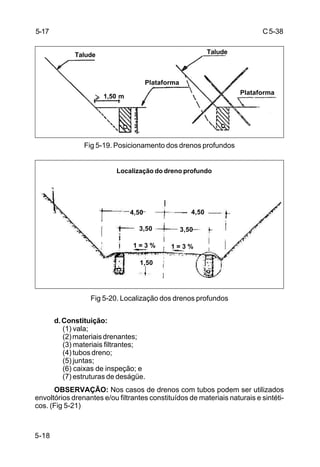 C5-38
5-18
Fig 5-19. Posicionamento dos drenos profundos
Fig 5-20. Localização dos drenos profundos
d.Constituição:
(1) vala;
(2)materiaisdrenantes;
(3) materiais filtrantes;
(4) tubos dreno;
(5) juntas;
(6) caixas de inspeção; e
(7) estruturas de deságüe.
OBSERVAÇÃO: Nos casos de drenos com tubos podem ser utilizados
envoltórios drenantes e/ou filtrantes constituídos de materiais naturais e sintéti-
cos. (Fig 5-21)
5-17
Talude Talude
1,50 m
Plataforma
Plataforma
1,50a2,00m
Localização do dreno profundo
4,50
3,50
1 = 3 %
1,50
4,50
3,50
1 = 3 %
 