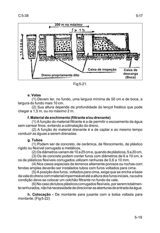 5-19
C5-38
Fig 5-21.
e. Valas
(1) Devem ter, no fundo, uma largura mínima de 50 cm e de boca, a
largura do fundo mais 10 cm.
(2) Sua altura depende da profundidade do lençol freático que pode
chegar a 1,5 m, ou no máximo 2 m.
f. Material de enchimento (filtrante e/ou drenante)
(1) A função do material filtrante é a de permitir o escoamento da água
sem carrear finos, evitando a colmatação do dreno.
(2) A função do material drenante é a de captar e ao mesmo tempo
conduzir as águas a serem drenadas.
g. Tubos
(1) Podem ser de concreto, de cerâmica, de fibrocimento, de plástico
rígido ou flexível corrugado e metálicos.
(2)Osdiâmetrosvariamde10a25cme,quandodeplásticos,5a20cm.
(3) Os de concreto podem conter furos com diâmetros de 6 a 10 cm, e
os de plásticos flexíveis corrugados utilizam ranhuras de 0,6 a 10 mm.
(4) Nos casos especiais de terrenos altamente porosos ou rochas com
fendas amplas deverão ser instalados tubos com furos voltados para cima.
(5) A posição dos furos, voltados para cima, exige que se encha a base
davaladodrenocommaterialimpermeávelatéaalturadosfurosiniciais,naoutra
condição deve-se colocar um colchão filtrante no fundo da vala.
(6)Nocasodetubosplásticoscorrugadosflexíveis,porseremtotalmen-
teranhurados,nãohánecessidadededirecionarasaberturasdeentradadaágua.
h. Colocação - De montante para jusante com a bolsa voltada para
montante.(Fig5-22)
5-17
Dreno propriamente dito
Caixa de inspeção Caixa de
descarga
(Boca)
200 m no máximo
1,5a2,0m
1 %
 