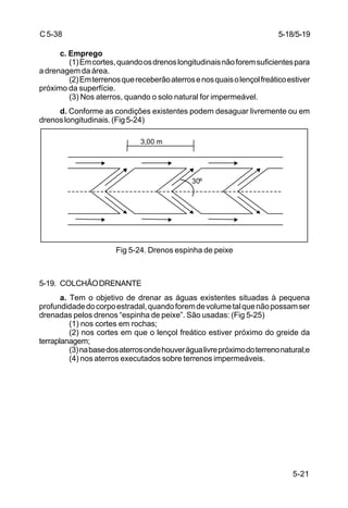 5-21
C5-38
c. Emprego
(1)Emcortes,quandoosdrenoslongitudinaisnãoforemsuficientespara
a drenagem da área.
(2)Emterrenosquereceberãoaterrosenosquaisolençolfreáticoestiver
próximo da superfície.
(3) Nos aterros, quando o solo natural for impermeável.
d. Conforme as condições existentes podem desaguar livremente ou em
drenoslongitudinais.(Fig5-24)
Fig 5-24. Drenos espinha de peixe
5-19. COLCHÃODRENANTE
a. Tem o objetivo de drenar as águas existentes situadas à pequena
profundidadedocorpoestradal,quandoforemdevolumetalquenãopossamser
drenadas pelos drenos “espinha de peixe”. São usadas: (Fig 5-25)
(1) nos cortes em rochas;
(2) nos cortes em que o lençol freático estiver próximo do greide da
terraplanagem;
(3)nabasedosaterrosondehouverágualivrepróximodoterrenonatural;e
(4) nos aterros executados sobre terrenos impermeáveis.
5-18/5-19
3,00 m
30º
 