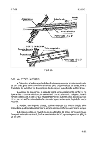 5-23
C5-38
Fig 5-27.
5-21. VALETÕES LATERAIS
a. São valas abertas a partir do bordo do acostamento, sendo constituído,
de um lado, pelo acostamento e do outro pelo próprio talude de corte, com a
finalidade de substituir os dispositivos de drenagem superficial e subterrânea.
b. Apesar da economia, a estrada ficará sem acostamento confiável na
época das chuvas e nos tempos secos terá um acostamento perigoso, face à
rampanecessária,anãoserquehajaalargamentossubstanciais,oqueequivale
dizerqueosvaletõeslateraisirãofuncionarindependentementedaplataformada
rodovia.
c. Porém, em regiões planas, podem exercer sua dupla função sem
dificuldade,podendotrabalharcomosarjetaedrenoprofundo,aomesmotempo.
d. É recomendado o revestimento dos taludes do canal com gramíneas.
Sua profundidade será de 1,5 a 2 m e os taludes de 3/2, quando possível. (Fig 5-
28 e 5-29)
5-20/5-21
Argamassa Tubofurado
Fundo
CORTE EM ROCHA
Tanude de corte
Argamassa
Tubopingadeira
Manta sintética
Perfuração
Perfuração
∅∅∅∅∅ ≥≥≥≥≥ 1H
∅∅∅∅∅ ≥≥≥≥≥ 2H
∅∅∅∅∅ ≥≥≥≥≥ 2H
 