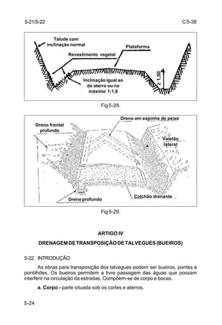C5-38
5-24
Fig 5-28.
Fig 5-29.
ARTIGO IV
DRENAGEMDETRANSPOSIÇÃODETALVEGUES(BUEIROS)
5-22. INTRODUÇÃO
As obras para transposição dos talvegues podem ser bueiros, pontes e
pontilhões. Os bueiros permitem a livre passagem das águas que possam
interferir na circulação da estradas. Compõem-se de corpo e bocas.
a. Corpo - parte situada sob os cortes e aterros.
5-21/5-22
Talude com
inclinação normal
Revestimento vegetal
Plataforma
Inclinação igual ao
do aterro ou no
máximo 1:1,8
≥≥≥≥≥1,50
Dreno em espinha de peixe
Dreno frontal
profundo
Valetão
lateral
Drenoprofundo
Colchão drenante
 