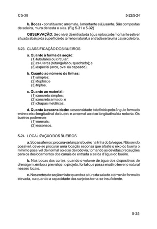 5-25
C5-38
b. Bocas -constituem o arremate, à montante e à jusante. São compostas
de soleira, muro de testa e alas. (Fig 5-31 e 5-32)
OBSERVAÇÃO:Seoníveldaentradadaáguanabocademontanteestiver
situadoabaixodasuperfíciedoterrenonatural,aentradaseráumacaixacoletora.
5-23. CLASSIFICAÇÃO DOS BUEIROS
a. Quanto à forma da seção:
(1) tubulares ou circular;
(2)celulares(retangularouquadrado);e
(3) especial (arco, oval ou capeado).
b. Quanto ao número de linhas:
(1) simples;
(2) duplos; e
(3) triplos.
c. Quanto ao material:
(1) concreto simples;
(2) concreto armado; e
(3) chapas metálicas.
d. Quanto à esconsidade: a esconsidade é definida pelo ângulo formado
entre o eixo longitudinal do bueiro e a normal ao eixo longitudinal da rodovia. Os
bueiros podem ser:
(1)normais;
(2) esconsos.
5-24. LOCALIZAÇÃODOSBUEIROS
a.Sobosaterros:procura-selançarobueironalinhadotalvegue.Nãosendo
possível, deve-se procurar uma locação esconsa que afaste o eixo do bueiro o
mínimo possível da normal ao eixo da rodovia, tomando as devidas precauções
para os deslocamentos dos canais de entrada e saída d’água do bueiro.
b. Nas bocas dos cortes: quando o volume de água dos dispositivos de
drenagem,emboraprevistosnoprojeto,fortalquepossaerodiroterrenonatural
nesses locais.
c.Noscortesdeseçãomista:quandoaalturadasaiadoaterronãoformuito
elevada, ou quando a capacidade das sarjetas torna-se insuficiente.
5-22/5-24
 