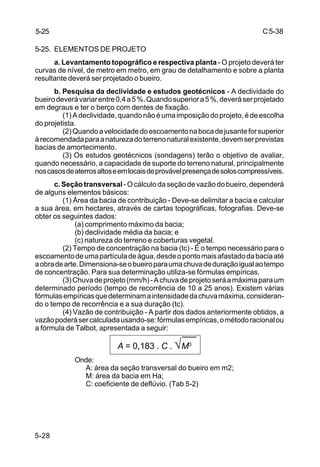 C5-38
5-28
5-25. ELEMENTOS DE PROJETO
a. Levantamento topográfico e respectiva planta - O projeto deverá ter
curvas de nível, de metro em metro, em grau de detalhamento e sobre a planta
resultante deverá ser projetado o bueiro.
b. Pesquisa da declividade e estudos geotécnicos - A declividade do
bueirodeverávariarentre0,4a5%.Quandosuperiora5%,deveráserprojetado
em degraus e ter o berço com dentes de fixação.
(1)Adeclividade,quandonãoéumaimposiçãodoprojeto,édeescolha
do projetista.
(2)Quandoavelocidadedoescoamentonabocadejusanteforsuperior
àrecomendadaparaanaturezadoterrenonaturalexistente,devemserprevistas
bacias de amortecimento.
(3) Os estudos geotécnicos (sondagens) terão o objetivo de avaliar,
quando necessário, a capacidade de suporte do terreno natural, principalmente
noscasosdeaterrosaltoseemlocaisdeprovávelpresençadesoloscompressíveis.
c. Seção transversal - O cálculo da seção de vazão do bueiro, dependerá
de alguns elementos básicos:
(1) Área da bacia de contribuição - Deve-se delimitar a bacia e calcular
a sua área, em hectares, através de cartas topográficas, fotografias. Deve-se
obter os seguintes dados:
(a) comprimento máximo da bacia;
(b) declividade média da bacia; e
(c) natureza do terreno e coberturas vegetal.
(2) Tempo de concentração na bacia (tc) - É o tempo necessário para o
escoamentodeumapartículadeágua,desdeopontomaisafastadodabaciaaté
aobradearte.Dimensiona-seobueiroparaumachuvadeduraçãoigualaotempo
de concentração. Para sua determinação utiliza-se fórmulas empíricas.
(3)Chuvadeprojeto(mm/h)-Achuvadeprojetoseráamáximaparaum
determinado período (tempo de recorrência de 10 a 25 anos). Existem várias
fórmulasempíricasquedeterminamaintensidadedachuvamáxima,consideran-
do o tempo de recorrência e a sua duração (tc).
(4) Vazão de contribuição - A partir dos dados anteriormente obtidos, a
vazãopoderásercalculadausando-se:fórmulasempíricas,ométodoracionalou
a fórmula de Talbot, apresentada a seguir:
Onde:
A: área da seção transversal do bueiro em m2;
M: área da bacia em Ha;
C: coeficiente de deflúvio. (Tab 5-2)
5-25
A = 0,183 . C . √M3
 