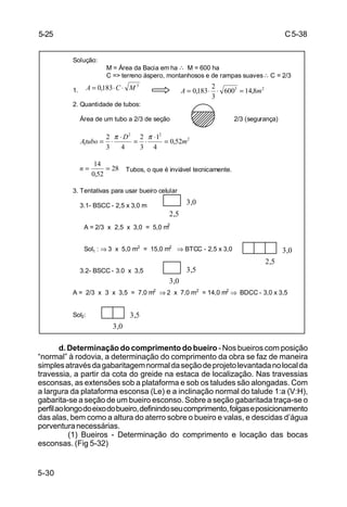 C5-38
5-30
d. Determinação do comprimento do bueiro - Nos bueiros com posição
“normal” à rodovia, a determinação do comprimento da obra se faz de maneira
simplesatravésdagabaritagemnormaldaseçãodeprojetolevantadanolocalda
travessia, a partir da cota do greide na estaca de localização. Nas travessias
esconsas, as extensões sob a plataforma e sob os taludes são alongadas. Com
a largura da plataforma esconsa (Le) e a inclinação normal do talude 1:a (V:H),
gabarita-se a seção de um bueiro esconso. Sobre a seção gabaritada traça-se o
perfilaolongodoeixodobueiro,definindoseucomprimento,folgaseposicionamento
das alas, bem como a altura do aterro sobre o bueiro e valas, e descidas d’água
porventuranecessárias.
(1) Bueiros - Determinação do comprimento e locação das bocas
esconsas. (Fig 5-32)
Solução:
M = Área da Bacia em ha ∴ M = 600 ha
C => terreno áspero, montanhosos e de rampas suaves∴ C = 2/3
1.
2. Quantidade de tubos:
Área de um tubo a 2/3 de seção 2/3 (segurança)
Tubos, o que é inviável tecnicamente.
3. Tentativas para usar bueiro celular
3.1- BSCC - 2,5 x 3,0 m
A = 2/3 x 2,5 x 3,0 = 5,0 m2
Sol1 : ⇒ 3 x 5,0 m2
= 15,0 m2
⇒ BTCC - 2,5 x 3,0
3.2- BSCC - 3.0 x 3,5
A = 2/3 x 3 x 3,5 = 7,0 m2
⇒ 2 x 7,0 m2
= 14,0 m2
⇒ BDCC - 3,0 x 3,5
Sol2:
3
183,0 MCA ⋅⋅= 23
8,14600
3
2
183,0 mA =⋅⋅=
2
22
1 52,0
4
1
3
2
43
2
m
D
tuboA =
⋅
⋅=
⋅
⋅=
ππ
28
52,0
14
==n
3,0
2,5
3,0
2,5
3,5
3,0
3,5
3,0
5-25
 