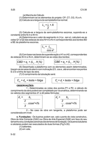C5-38
5-32
(a) Marcha do Cálculo
(1) Determinam-se os elementos do projeto: CP, CT, CG, i% e h.
(2) Calcula-se a largura da semiplataforma normal:
(3) Calcula-se a largura da semi-plataforma esconsa, supondo-se a
constante entre N-m e N+m:
(4) Determina-se o valor de segmento m (=Le . sen e), calculam-se as
cotas Q1 e Q2 das estacas do eixo N+m e N-m correspondentes aos bordos BD
e BE da plataforma esconsa.
(5)Combasenastaxasdesuperelevação±H1e±H2,correspondentes
às estacas N+m e N-m, determinam-se as cotas dos bordos:
(6) Desenhada a plataforma com os elementos assim determinados,
traçam-seassaiasdoaterrocominclinação2/3.cose,atéencontrarnospontos
E e D a linha de topo da obra.
(7) O comprimento da tubulação será:
OBSERVAÇÕES:
1 - Determinadas as cotas dos pontos P1 e P2, o cálculo do
comprimento da obra poderá ser completado por via analítica, determinando-se
os valores dos segmentos d1 e d2 pelas fórmulas:
2 - No caso de obra em tangente, a plataforma pode ser
considerada em nível.
e. Fundações - Os bueiros podem ser, sob o ponto de vista construtivo,
Obra de Arte Corrente (OAC) ou Obra de Arte Especial (OAE) em face do seu
tamanhoe/oucondiçõesadversasdosterrenosdefundação.Osbueirostubulares
e celulares podem ser executados de duas formas (Fig 5-35):
(1) salientes;
(2) em vala.
5-25
Ln
= L + A
2
Le
= Ln
cos e0
CBD = q1
+ (Ln
. H1
%) CBE = q2
+ (Ln
. H2
%)
Cm
= dm
+ testa + folga Cj
= dj
+ testa + folga
d1
= b1
2
. cose0
+i%
3
d2
= b2
2
. cose0
+i%
3
 