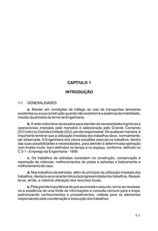 1-1
C5-38
CAPÍTULO 1
INTRODUÇÃO
1-1. GENERALIDADES
a. Manter em condições de tráfego as vias de transportes terrestres
existentesouasuaconstruçãoquandonãoexistireméaessênciadamobilidade,
missão doutrinária da Arma de Engenharia.
b. A rede rodoviária necessária para atender às necessidades logísticas e
operacionais impostas pela manobra é selecionada pelo Grande Comando
(GCmdo)ouGrandeUnidade(GU),porelaresponsável.Dequalquermaneira,é
importante lembrar que a utilização imediata dos trabalhos deve, normalmente,
ser observada. A Engenharia dos vários escalões executa os trabalhos, dentro
das suas possibilidades e necessidades, para atender à determinada operação
com limites muito bem definidos no tempo e no espaço, conforme definido no
C 5-1 - Emprego da Engenharia - 1999.
c. Os trabalhos de estradas consistem na construção, conservação e
reparação de rodovias, melhoramentos de pistas e estradas e balizamento e
melhoramentodevaus.
d. Nos trabalhos de estradas, além do princípio da utilização imediata dos
trabalhos,destaca-seacaracterísticadaprogressividadedostrabalhos.Ressal-
ta-se, ainda, a máxima utilização dos recursos locais.
e.Pelagrandeimportânciadequeserevesteoassunto,torna-senecessá-
ria a existência de uma fonte de informações e consulta comuns para a tropa,
padronizando conhecimentos e procedimentos, voltada para os elementos
responsáveis pela coordenação e execução dos trabalhos.
 