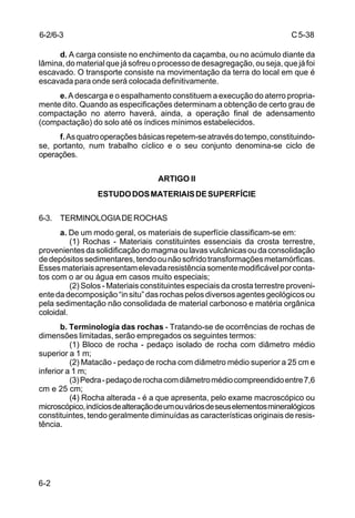 C5-38
6-2
d. A carga consiste no enchimento da caçamba, ou no acúmulo diante da
lâmina, do material que já sofreu o processo de desagregação, ou seja, que já foi
escavado. O transporte consiste na movimentação da terra do local em que é
escavada para onde será colocada definitivamente.
e. A descarga e o espalhamento constituem a execução do aterro propria-
mente dito. Quando as especificações determinam a obtenção de certo grau de
compactação no aterro haverá, ainda, a operação final de adensamento
(compactação) do solo até os índices mínimos estabelecidos.
f.Asquatrooperaçõesbásicasrepetem-seatravésdotempo,constituindo-
se, portanto, num trabalho cíclico e o seu conjunto denomina-se ciclo de
operações.
ARTIGO II
ESTUDODOSMATERIAISDESUPERFÍCIE
6-3. TERMINOLOGIADEROCHAS
a. De um modo geral, os materiais de superfície classificam-se em:
(1) Rochas - Materiais constituintes essenciais da crosta terrestre,
provenientesdasolidificaçãodomagmaoulavasvulcânicasoudaconsolidação
dedepósitossedimentares,tendoounãosofridotransformaçõesmetamórficas.
Essesmateriaisapresentamelevadaresistênciasomentemodificávelporconta-
tos com o ar ou água em casos muito especiais;
(2) Solos - Materiais constituintes especiais da crosta terrestre proveni-
entedadecomposição“insitu”dasrochaspelosdiversosagentesgeológicosou
pela sedimentação não consolidada de material carbonoso e matéria orgânica
coloidal.
b. Terminologia das rochas - Tratando-se de ocorrências de rochas de
dimensões limitadas, serão empregados os seguintes termos:
(1) Bloco de rocha - pedaço isolado de rocha com diâmetro médio
superior a 1 m;
(2) Matacão - pedaço de rocha com diâmetro médio superior a 25 cm e
inferior a 1 m;
(3)Pedra-pedaçoderochacomdiâmetromédiocompreendidoentre7,6
cm e 25 cm;
(4) Rocha alterada - é a que apresenta, pelo exame macroscópico ou
microscópico,indíciosdealteraçãodeumouváriosdeseuselementosmineralógicos
constituintes, tendo geralmente diminuídas as características originais de resis-
tência.
6-2/6-3
 