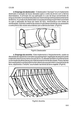 6-9
C5-38
d. Emprego do destocador - O destocador (“stumper”) é um implemento
destinado à remoção de tocos deixados após o corte da árvore com a lâmina
desmatadora. O princípio de sua aplicação é o uso da força concentrada do
empuxodotratornumaáreareduzidaeaomesmotempodaforçadelevantamento
delâmina.Acurvaturadodestocadoresuapequenalargurapermitemaentrada
no solo e aplicação da força por baixo do toco, removendo-o com todas as
ramificações.Quandoosistemaderaízesémuitodesenvolvidofaz-senecessário
o corte prévio das raízes secundárias com a lâmina do trator. (Fig 6-5)
Fig 6-5. Destocador
e. Emprego do ancinho - Este implemento é, freqüentemente, usado na
derrubadadecapoeirasecerradosqueapresentamvegetaçãodepequenoporte
ediâmetrodostroncosmenordoque20cm.Éutilizadotambémnoenleiramento
ouformaçãodepilhas(leiras)domaterialanteriormentederrubado.Possuidentes
bemespaçadoseapróprialâminatemaberturasquepermitemoescoamentoda
terra, separando o “entulho” acumulado nas leiras da terra vegetal. (Fig 6-6)
Fig 6-6. Ancinho
6-10
 