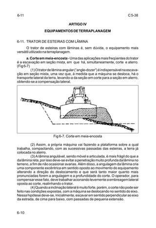C5-38
6-10
ARTIGO IV
EQUIPAMENTOSDETERRAPLANAGEM
6-11. TRATOR DE ESTEIRAS COM LÂMINA
O trator de esteiras com lâminas é, sem dúvida, o equipamento mais
versátil utilizado na terraplanagem.
a.Corteemmeia-encosta-Umadasaplicaçõesmaisfreqüentesdotrator
é a escavação em seção mista, em que há, simultaneamente, corte e aterro.
(Fig6-7)
(1)Otratordelâminaangular(“angle-dozer”)éindispensávelnaescava-
ção em seção mista, uma vez que, à medida que a máquina se desloca, há o
transporte lateral da terra, levando-a da seção em corte para a seção em aterro,
obtendo-seacompensaçãolateral.
Fig 6-7. Corte em meia-encosta
(2) Assim, a própria máquina vai fazendo a plataforma sobre a qual
trabalha, compactando, com as sucessivas passadas das esteiras, a terra já
colocada no aterro.
(3) A lâmina angulável, sendo móvel e articulada, é mais frágil do que a
dalâminareta,porissodeve-seevitarapenetraçãomuitoprofundadalâminano
terreno, a fim de não ocasionar avarias. Além disso, a angulagem da lâmina cria
uma componente excêntrica em sentido oposto ao movimento do equipamento
alterando a direção do deslocamento e que será tanto maior quanto mais
pronunciadas forem a angulagem e a profundidade do corte. O operador, para
compensaressefato,devetrabalharacionandolevementeaembreagemlateral
oposta ao corte, realinhando o trator.
(4)Quandoainclinaçãolateralémuitoforte,porém,ocortenãopodeser
feito nas condições expostas, com a máquina se deslocando no sentido do eixo.
Nessahipótesedeve-se,inicialmente,escavaremsentidoperpendicularaoeixo
da estrada, de cima para baixo, com passadas de pequena extensão.
6-11
 