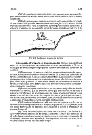 6-11
C5-38
(5) Feito esse ligeiro desbaste do terreno prossegue-se a escavação,
peloprocessodescritoanteriormente,comotratortrabalhandonosentidodoeixo
daestrada.
(6)Pode-seconseguir,também,oiníciodocortenumaseçãocomdecli-
vidade lateral muito grande, executando-se a escavação com o canto da lâmina
inclinada lateralmente. Feita a plataforma com largura suficiente para conter a
máquina prossegue-se a escavação com a lâmina na posição normal. (Fig 6-8)
Fig 6-8. Corte com o canto de lâmina
b.Escavaçãoetransporteemdistânciascurtas-Semprequeadistância
entre os centros de massa de corte e aterro for pequena (inferior a 50 m), a
execução da terraplanagem de pequenos volumes deve ser feita com trator de
esteiras.
(1) Nesse caso, o trator executa todas as operações da terraplanagem:
escava, transporta e espalha o material através de sucessivas passadas da
lâmina. À medida que o material se acumula diante dela, aumentam as resistên-
ciasopostasaomovimentoatéqueooperadorpercebaafaltadetorquedomotor,
pela diminuição gradativa da velocidade. Nessa situação deve-se levantar a
lâmina,deixandoquepartedaterraseescoe,diminuindonovamenteasresistên-
cias e ganhando velocidade.
(2)Emterrenospoucoacidentados,aspequenasdesigualdadesdosolo
transmitidas à lâmina, que se encontra como que em balanço em relação à
máquina, transformam-se em movimentos de maior amplitude (“nosing”), que
deixamasuperfíciedoterrenomuitoirregular.Istosecorrigenotrajetodoretorno,
em marcha a ré, abaixando a lâmina sem, contudo, encostá-la no chão, fazendo
o acerto das irregularidades numa operação de alisamento.
(3) Quando se trabalha com a lâmina reta, ela pode se aprofundar no
terreno,levantandoapartetraseiradamáquina,oquesenãoforcorrigidoresultará
um corte desnivelado. O operador deve levantar a lâmina e prosseguir na
escavaçãonormal.
(4) Outra recomendação importante nos trabalhos com lâmina é o
aproveitamento da assistência de rampa, escavando, sempre que possível, na
direçãodasrampasdescendentes,evitandoocorteemcamadashorizontais.Já
vimos que , relativamente à produção, isto significa o aumento substancial do
volume de terra movido na unidade de tempo.
6-11
 