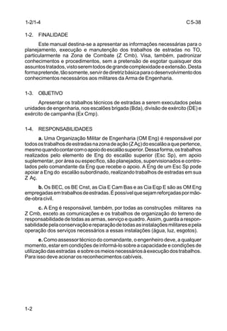 C5-38
1-2
1-2/1-4
1-2. FINALIDADE
Este manual destina-se a apresentar as informações necessárias para o
planejamento, execução e manutenção dos trabalhos de estradas no TO,
particularmente na Zona de Combate (Z Cmb). Visa, também, padronizar
conhecimentos e procedimentos, sem a pretensão de esgotar quaisquer dos
assuntostratados,vistoseremtodosdegrandecomplexidadeeextensão.Desta
formapretende,tãosomente,servirdediretrizbásicaparaodesenvolvimentodos
conhecimentos necessários aos militares da Arma de Engenharia.
1-3. OBJETIVO
Apresentar os trabalhos técnicos de estradas a serem executados pelas
unidades de engenharia, nos escalões brigada (Bda), divisão de exército (DE) e
exército de campanha (Ex Cmp).
1-4. RESPONSABILIDADES
a. Uma Organização Militar de Engenharia (OM Eng) é responsável por
todosostrabalhosdeestradasnazonadeação(ZAç)doescalãoaquepertence,
mesmoquandocontarcomoapoiodoescalãosuperior.Dessaforma,ostrabalhos
realizados pelo elemento de Eng do escalão superior (Esc Sp), em apoio
suplementar, por área ou específico, são planejados, supervisionados e contro-
lados pelo comandante da Eng que recebe o apoio. A Eng de um Esc Sp pode
apoiar a Eng do escalão subordinado, realizando trabalhos de estradas em sua
Z Aç.
b. Os BEC, os BE Cnst, as Cia E Cam Bas e as Cia Eqp E são as OM Eng
empregadasemtrabalhosdeestradas.Épossívelquesejamreforçadaspormão-
de-obra civil.
c. A Eng é responsável, também, por todas as construções militares na
Z Cmb, exceto as comunicações e os trabalhos de organização do terreno de
responsabilidade de todas as armas, serviço e quadro. Assim, guarda a respon-
sabilidadepelaconservaçãoereparaçãodetodasasinstalaçõesmilitaresepela
operação dos serviços necessários a essas instalações (água, luz, esgotos).
e. Como assessor técnico do comandante, o engenheiro deve, a qualquer
momento, estar em condições de informá-lo sobre a capacidade e condições de
utilizaçãodasestradas esobreosmeiosnecessáriosàexecuçãodostrabalhos.
Para isso deve acionar os reconhecimentos cabíveis.
 