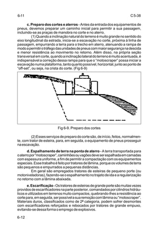 C5-38
6-12
c. Preparo dos cortes e aterros- Antes da entrada dos equipamentos de
pneus, devemos preparar um caminho inicial para permitir a sua passagem,
incluindo-se as praças de manobra no corte e no aterro.
(1) Quando a inclinação natural do terreno é muito grande no sentido do
eixo longitudinal da estrada, inicia-se a escavação no corte, próxima à linha de
passagem, empurrando a terra para o trecho em aterro, atenuando a rampa de
modoapermitirotráfegodasunidadesdepneuscommaiorsegurançanadescida
e menor resistência ao movimento no retorno. Além disso, na própria seção
transversalemcorte,quandoainclinaçãolateraldoterrenoémuitoacentuada,é
indispensável a correção dessa rampa para que o “motoscraper” possa iniciar a
escavaçãonumaplataforma,tantoquantopossível,horizontal,juntoaopontode
“off-set”, ou seja, na crista do corte. (Fig 6-9)
Fig 6-9. Preparo dos cortes
(2)Essesserviçosdepreparodocortesão,deinício,feitos,normalmen-
te, com trator de esteira, para, em seguida, o equipamento de pneus prosseguir
naescavação.
d. Espalhamento de terra na ponta de aterro - A terra transportada para
oaterropor“motoscraper”,caminhõesouvagõesdeveserespalhadaemcamadas
comespessurauniforme,afimdepermitiracompactaçãocomosequipamentos
especiais.Essetrabalhoéfeitoportratoresdelâmina,porqueosvolumesdeterra
são pequenos e empurrados a pequenas distâncias.
Em geral são empregados tratores de esteiras de pequeno porte (ou
motoniveladoras),fazendo-seoespalhamentonotrajetodeidaearegularização
no retorno com a lâmina abaixada.
e.Escarificação-Ostratoresdeesteirasdegrandeportesãomuitasvezes
providosdeescarificadoresnaparteposterior,comandadosporcilindroshidráu-
licos e utilizados em terrenos muito compactos, quebrando-lhes a resistência ao
cortepara,emseguida,serpossívelasuaremoçãocomlâminaou“motoscraper”.
Materiais duros, classificados como de 2ª categoria, podem sofrer desmontes
com escarificadores reforçados e rebocados por tratores de grande empuxo,
evitando-sedessaformaoempregodeexplosivos.
6-11
 