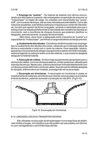6-13
C5-38
f. Emprego do “pusher” - Os tratores de esteiras com lâmina comum,
desde que reforçada ou especial, são empregados na operação de empurrar os
“motoscraper” no trajeto de carga. As unidades com transmissão tipo “power-
shift”,comcoversordetorque,sãoasmaisindicadasparataltrabalho.Comosão
máquinasacopladas,submetidasaesforçoseimpactosquevariamdeintensida-
de, convém que operem de forma conjugada, variando a velocidade para que o
esforçotratorseadapteperfeitamenteàintensidadedasresistênciasopostasao
movimento, sem a ocorrência de choques bruscos que poderiam danificar ou
desgastar, prematuramente, as peças da transmissão.
Além disso, deve haver a adequação entre o tamanho do “pusher” e a
capacidadedo“motoscraper”,permitindoacargatotaldentrodotempoprevisto.
g. Acabamento dos taludes - Os tratores de lâmina podem ser emprega-
dos no acabamento dos taludes dos cortes, utilizando-se a inclinação lateral da
lâmina e executando o corte com o canto da mesma. Essa operação, todavia,
apresentaoinconvenientedeobrigaroequipamentoaoperarcomforteinclinação,
sobrecarregando os esforços sobre uma das esteiras, o que ocasiona desgaste
desigual no material rodante.
h. Execução de valetas - Embora haja equipamentos apropriados para a
aberturadevaletas,comoasretroescavadeiras,otratorpoderáserutilizadopara
essetipodeserviço.Nessecaso,alâminadeveráserinclinadalateralmentecom
umdeseuscantosdefinindoocentrodavaleta.Quandoaprofundidadedesejada
foratingida,alâminadevesernivelada,prosseguindo-senaescavação.
i. Escavação em trincheiras - A escavação em trincheiras é usada no
empilhamentodemateriais,permitindoquemaioresvolumessejamacumulados
à frente da lâmina, podendo aumentar a produção em até 20%. (Fig 6-10)
Fig 6-10. Escavação em trincheiras
6-12.UNIDADES ESCAVO-TRANSPORTADORAS
São utilizadas na execução da terraplanagem numa larga faixa de distân-
cias médias e longas, em trabalhos que não podem ser executados com lâmina,
ou com carregadeiras e caminhões basculantes.
6-11/6-12
 