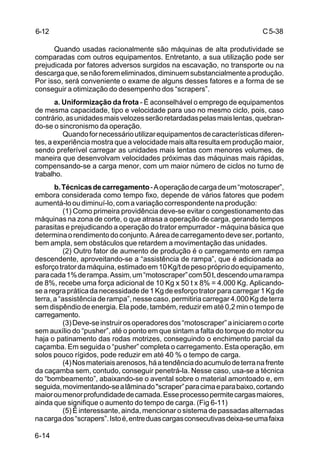 C5-38
6-14
Quando usadas racionalmente são máquinas de alta produtividade se
comparadas com outros equipamentos. Entretanto, a sua utilização pode ser
prejudicada por fatores adversos surgidos na escavação, no transporte ou na
descargaque,senãoforemeliminados,diminuemsubstancialmenteaprodução.
Por isso, será conveniente o exame de alguns desses fatores e a forma de se
conseguir a otimização do desempenho dos “scrapers”.
a. Uniformização da frota - É aconselhável o emprego de equipamentos
de mesma capacidade, tipo e velocidade para uso no mesmo ciclo, pois, caso
contrário,asunidadesmaisvelozesserãoretardadaspelasmaislentas,quebran-
do-se o sincronismo da operação.
Quandofornecessárioutilizarequipamentosdecaracterísticasdiferen-
tes, a experiência mostra que a velocidade mais alta resulta em produção maior,
sendo preferível carregar as unidades mais lentas com menores volumes, de
maneira que desenvolvam velocidades próximas das máquinas mais rápidas,
compensando-se a carga menor, com um maior número de ciclos no turno de
trabalho.
b.Técnicasdecarregamento-Aoperaçãodecargadeum“motoscraper”,
embora considerada como tempo fixo, depende de vários fatores que podem
aumentá-looudiminuí-lo,comavariaçãocorrespondentenaprodução:
(1) Como primeira providência deve-se evitar o congestionamento das
máquinas na zona de corte, o que atrasa a operação de carga, gerando tempos
parasitas e prejudicando a operação do trator empurrador - máquina básica que
determinaorendimentodoconjunto.Aáreadecarregamentodeveser,portanto,
bem ampla, sem obstáculos que retardem a movimentação das unidades.
(2) Outro fator de aumento de produção é o carregamento em rampa
descendente, aproveitando-se a “assistência de rampa”, que é adicionada ao
esforçotratordamáquina,estimadoem10Kg/tdepesoprópriodoequipamento,
paracada1%derampa.Assim,um“motoscraper”com50t,descendoumarampa
de 8%, recebe uma força adicional de 10 Kg x 50 t x 8% = 4.000 Kg. Aplicando-
searegrapráticadanecessidadede1Kgdeesforçotratorparacarregar1Kgde
terra,a“assistênciaderampa”,nessecaso,permitiriacarregar4.000Kgdeterra
sem dispêndio de energia. Ela pode, também, reduzir em até 0,2 min o tempo de
carregamento.
(3)Deve-seinstruirosoperadoresdos“motoscraper”ainiciaremocorte
sem auxílio do “pusher”, até o ponto em que sintam a falta do torque do motor ou
haja o patinamento das rodas motrizes, conseguindo o enchimento parcial da
caçamba. Em seguida o “pusher” completa o carregamento. Esta operação, em
solos pouco rígidos, pode reduzir em até 40 % o tempo de carga.
(4)Nosmateriaisarenosos,háatendênciadoacumulodeterranafrente
da caçamba sem, contudo, conseguir penetrá-la. Nesse caso, usa-se a técnica
do “bombeamento”, abaixando-se o avental sobre o material amontoado e, em
seguida,movimentando-sealâminado"scraper”paracimaeparabaixo,cortando
maioroumenorprofundidadedecamada.Esseprocessopermitecargasmaiores,
ainda que signifique o aumento do tempo de carga. (Fig 6-11)
(5) É interessante, ainda, mencionar o sistema de passadas alternadas
nacargados“scrapers”.Istoé,entreduascargasconsecutivasdeixa-seumafaixa
6-12
 