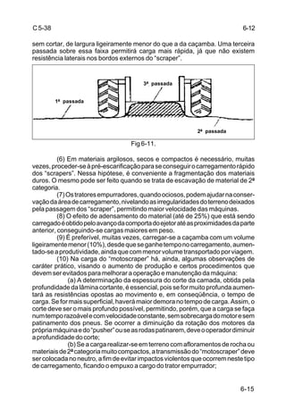 6-15
C5-38
sem cortar, de largura ligeiramente menor do que a da caçamba. Uma terceira
passada sobre essa faixa permitirá carga mais rápida, já que não existem
resistência laterais nos bordos externos do “scraper”.
Fig 6-11.
(6) Em materiais argilosos, secos e compactos é necessário, muitas
vezes,proceder-seàpré-escarificaçãoparaseconseguirocarregamentorápido
dos “scrapers”. Nessa hipótese, é conveniente a fragmentação dos materiais
duros. O mesmo pode ser feito quando se trata de escavação de material de 2ª
categoria.
(7)Ostratoresempurradores,quandoociosos,podemajudarnaconser-
vaçãodaáreadecarregamento,nivelandoasirregularidadesdoterrenodeixados
pela passagem dos “scraper”, permitindo maior velocidade das máquinas.
(8) O efeito de adensamento do material (até de 25%) que está sendo
carregadoéobtidopeloavançodacomportadoejetoratéasproximidadesdaparte
anterior, conseguindo-se cargas maiores em peso.
(9) É preferível, muitas vezes, carregar-se a caçamba com um volume
ligeiramentemenor(10%),desdequeseganhetemponocarregamento,aumen-
tado-seaprodutividade,aindaquecommenorvolumetransportadoporviagem.
(10) Na carga do “motoscraper” há, ainda, algumas observações de
caráter prático, visando o aumento de produção e certos procedimentos que
devem ser evitados para melhorar a operação e manutenção da máquina:
(a) A determinação da espessura do corte da camada, obtida pela
profundidade da lâmina cortante, é essencial, pois se for muito profunda aumen-
tará as resistências opostas ao movimento e, em conseqüência, o tempo de
carga.Seformaissuperficial,haverámaiordemoranotempodecarga.Assim,o
corte deve ser o mais profundo possível, permitindo, porém, que a carga se faça
numtemporazoávelecomvelocidadeconstante,semsobrecargadomotoresem
patinamento dos pneus. Se ocorrer a diminuição da rotação dos motores da
própriamáquinaedo“pusher”ouseasrodaspatinarem,deveooperadordiminuir
aprofundidadedocorte;
(b) Se a carga realizar-se em terreno com afloramentos de rocha ou
materiaisde2ªcategoriamuitocompactos,atransmissãodo“motoscraper”deve
sercolocadanoneutro,afimdeevitarimpactosviolentosqueocorremnestetipo
de carregamento, ficando o empuxo a cargo do trator empurrador;
1ª passada
3ª passada
2ª passada
6-12
 