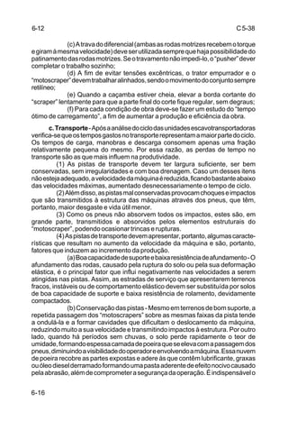 C5-38
6-16
(c)Atravadodiferencial(ambasasrodasmotrizesrecebemotorque
egiramàmesmavelocidade)deveserutilizadasemprequehajapossibilidadedo
patinamentodasrodasmotrizes.Seotravamentonãoimpedi-lo,o“pusher”dever
completar o trabalho sozinho;
(d) A fim de evitar tensões excêntricas, o trator empurrador e o
“motoscraper”devemtrabalharalinhados,sendoomovimentodoconjuntosempre
retilíneo;
(e) Quando a caçamba estiver cheia, elevar a borda cortante do
“scraper” lentamente para que a parte final do corte fique regular, sem degraus;
(f) Para cada condição de obra deve-se fazer um estudo do “tempo
ótimo de carregamento”, a fim de aumentar a produção e eficiência da obra.
c.Transporte-Apósaanálisedociclodasunidadesescavotransportadoras
verifica-sequeostemposgastosnotransporterepresentamamaiorpartedociclo.
Os tempos de carga, manobras e descarga consomem apenas uma fração
relativamente pequena do mesmo. Por essa razão, as perdas de tempo no
transporte são as que mais influem na produtividade.
(1) As pistas de transporte devem ter largura suficiente, ser bem
conservadas, sem irregularidades e com boa drenagem. Caso um desses itens
nãoestejaadequado,avelocidadedamáquinaéreduzida,ficandobastanteabaixo
das velocidades máximas, aumentado desnecessariamente o tempo de ciclo.
(2)Alémdisso,aspistasmalconservadasprovocamchoqueseimpactos
que são transmitidos à estrutura das máquinas através dos pneus, que têm,
portanto, maior desgaste e vida útil menor.
(3) Como os pneus não absorvem todos os impactos, estes são, em
grande parte, transmitidos e absorvidos pelos elementos estruturais do
“motoscraper”, podendo ocasionar trincas e rupturas.
(4)Aspistasdetransportedevemapresentar,portanto,algumascaracte-
rísticas que resultam no aumento da velocidade da máquina e são, portanto,
fatores que induzem ao incremento da produção.
(a)Boacapacidadedesuporteebaixaresistênciadeafundamento-O
afundamento das rodas, causado pela ruptura do solo ou pela sua deformação
elástica, é o principal fator que influi negativamente nas velocidades a serem
atingidas nas pistas. Assim, as estradas de serviço que apresentarem terrenos
fracos, instáveis ou de comportamento elástico devem ser substituída por solos
de boa capacidade de suporte e baixa resistência de rolamento, devidamente
compactados.
(b)Conservaçãodaspistas-Mesmoemterrenosdebomsuporte,a
repetida passagem dos “motoscrapers” sobre as mesmas faixas da pista tende
a ondulá-la e a formar cavidades que dificultam o deslocamento da máquina,
reduzindo muito a sua velocidade e transmitindo impactos à estrutura. Por outro
lado, quando há períodos sem chuvas, o solo perde rapidamente o teor de
umidade,formandoespessacamadadepoeiraqueseelevacomapassagemdos
pneus,diminuindoavisibilidadedooperadoreenvolvendoamáquina.Essanuvem
de poeira recobre as partes expostas e adere às que contêm lubrificante, graxas
ouóleodieselderramadoformandoumapastaaderentedeefeitonocivocausado
pelaabrasão,alémdecomprometerasegurançadaoperação.Éindispensávelo
6-12
 