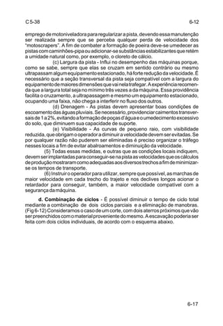 6-17
C5-38
empregodemotoniveladorapararegularizarapista,devendoessamanutenção
ser realizada sempre que se perceba qualquer perda de velocidade dos
“motoscrapers”. A fim de combater a formação de poeira deve-se umedecer as
pistascomcaminhões-pipaouadicionar-sesubstânciasestabilizantesqueretém
a umidade natural como, por exemplo, o cloreto de cálcio.
(c) Largura da pista - Influi no desempenho das máquinas porque,
como se sabe, sempre que elas se cruzam em sentido contrário ou mesmo
ultrapassamalgumequipamentoestacionado,háfortereduçãodavelocidade.É
necessário que a seção transversal da pista seja compatível com a largura do
equipamentodemaioresdimensõesquevainelatrafegar.Aexperiênciarecomen-
da que a largura total seja no mínimo três vezes a da máquina. Essa providência
facilita o cruzamento, a ultrapassagem e mesmo um equipamento estacionado,
ocupando uma faixa, não chega a interferir no fluxo dos outros.
(d) Drenagem - As pistas devem apresentar boas condições de
escoamentodaságuaspluviais.Senecessário,providenciarcaimentostransver-
saisde1a2%,evitandoaformaçãodepoçasd’águaeoumedecimentoexcessivo
do solo, que diminuem sua capacidade de suporte.
(e) Visibilidade - As curvas de pequeno raio, com visibilidade
reduzida,queobrigamooperadoradiminuiravelocidadedevemserevitadas.Se
por qualquer razão não puderem ser eliminadas é preciso organizar o tráfego
nesses locais a fim de evitar abalroamentos e diminuição da velocidade.
(5) Todas essas medidas, e outras que as condições locais indiquem,
devemserimplantadasparaconseguir-senapistaasvelocidadesqueoscálculos
deproduçãomostraramcomoadequadasaosdiversostrechosafimdeminimizar-
se os tempos de transporte.
(6) Instruirooperadorparautilizar,semprequepossível,asmarchasde
maior velocidade em cada trecho do trajeto e nos declives longos acionar o
retardador para conseguir, também, a maior velocidade compatível com a
segurançadamáquina.
d. Combinação de ciclos - É possível diminuir o tempo de ciclo total
mediante a combinação de dois ciclos parciais e a eliminação de manobras.
(Fig6-12)Consideramosocasodeumcorte,comdoisaterrospróximosquevão
serpreenchidoscomomaterialprovenientedomesmo.Aescavaçãopoderiaser
feita com dois ciclos individuais, de acordo com o esquema abaixo.
6-12
 