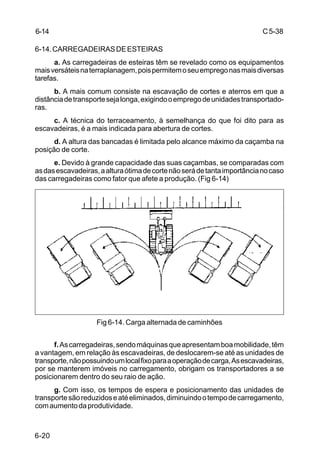 C5-38
6-20
6-14.CARREGADEIRASDEESTEIRAS
a. As carregadeiras de esteiras têm se revelado como os equipamentos
maisversáteisnaterraplanagem,poispermitemoseuempregonasmaisdiversas
tarefas.
b. A mais comum consiste na escavação de cortes e aterros em que a
distânciadetransportesejalonga,exigindooempregodeunidadestransportado-
ras.
c. A técnica do terraceamento, à semelhança do que foi dito para as
escavadeiras, é a mais indicada para abertura de cortes.
d. A altura das bancadas é limitada pelo alcance máximo da caçamba na
posição de corte.
e. Devido à grande capacidade das suas caçambas, se comparadas com
asdasescavadeiras,aalturaótimadecortenãoserádetantaimportâncianocaso
das carregadeiras como fator que afete a produção. (Fig 6-14)
Fig 6-14. Carga alternada de caminhões
f.Ascarregadeiras,sendomáquinasqueapresentamboamobilidade,têm
a vantagem, em relação às escavadeiras, de deslocarem-se até as unidades de
transporte,nãopossuindoumlocalfixoparaaoperaçãodecarga,Asescavadeiras,
por se manterem imóveis no carregamento, obrigam os transportadores a se
posicionarem dentro do seu raio de ação.
g. Com isso, os tempos de espera e posicionamento das unidades de
transportesãoreduzidoseatéeliminados,diminuindootempodecarregamento,
comaumentodaprodutividade.
6-14
 
